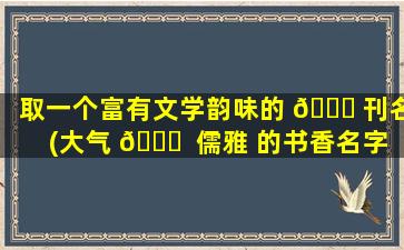 取一个富有文学韵味的 🍀 刊名(大气 🐋  儒雅 的书香名字)